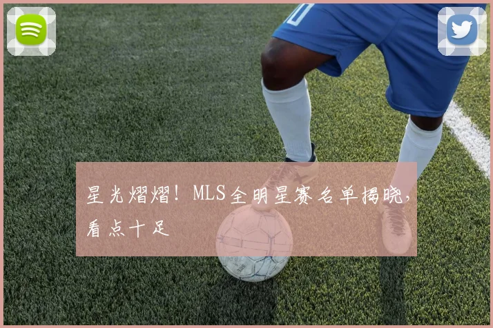 星光熠熠！MLS全明星赛名单揭晓，看点十足