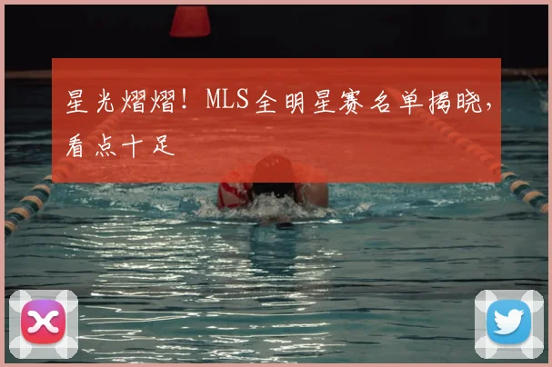 星光熠熠！MLS全明星赛名单揭晓，看点十足