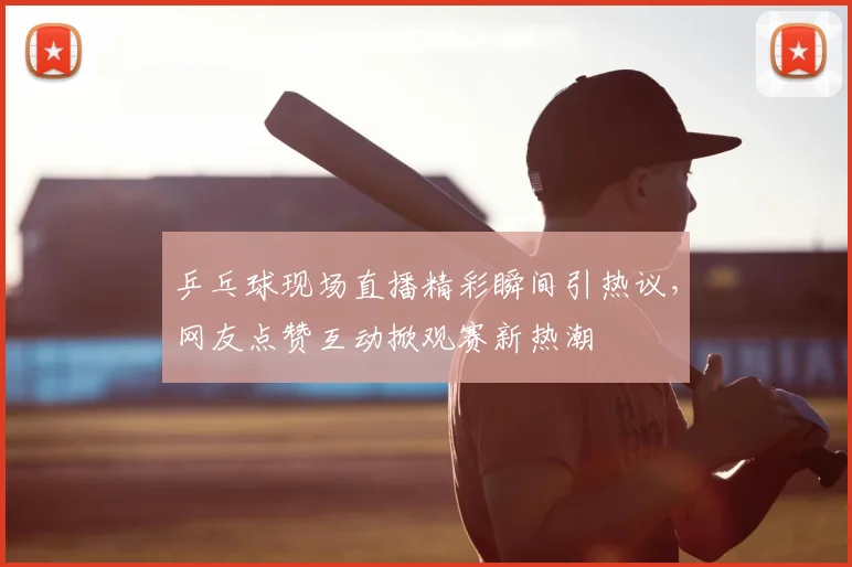 乒乓球现场直播精彩瞬间引热议，网友点赞互动掀观赛新热潮