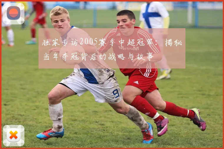独家专访2005赛季中超冠军：揭秘当年夺冠背后的战略与故事