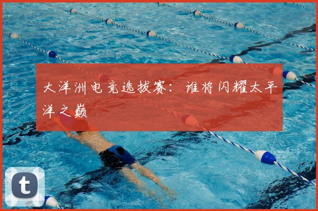 大洋洲电竞选拔赛:谁将闪耀太平洋之巅