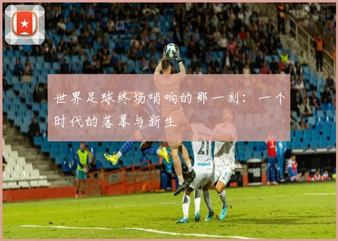 世界足球终场哨响的那一刻:一个时代的落幕与新生