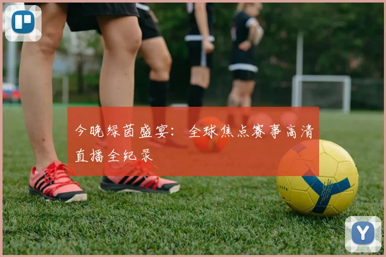 今晚绿茵盛宴：全球焦点赛事高清直播全纪录