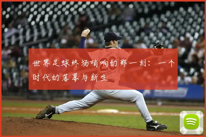 世界足球终场哨响的那一刻:一个时代的落幕与新生