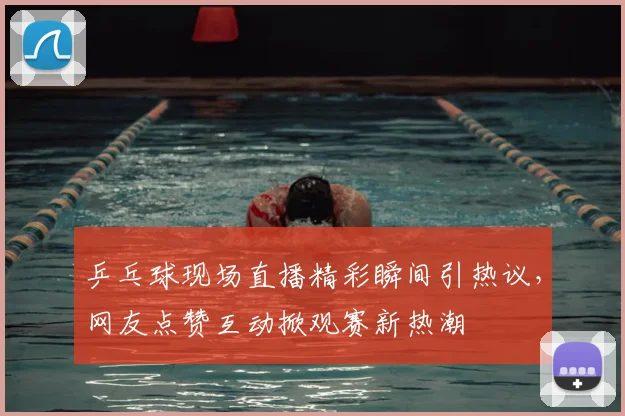 乒乓球现场直播精彩瞬间引热议,网友点赞互动掀观赛新热潮